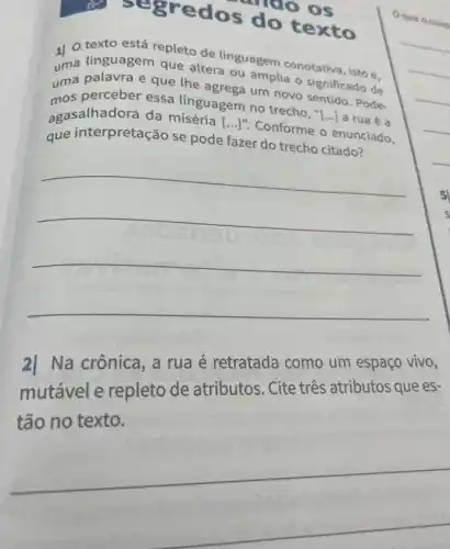 dos do texto
condo os
1) 0 texto está repleto de
uma linguagem que alter linguagem conotativa, isto é,
uma palavra e que the agrou amplia o significado de
mos perceber essa linguagem no trecho , "[...] a rua é a
agasalhadora da miséria
[ldots ]''.
Conforme o enunciado,
que interpretação se pode fazer do trecho citado?
__
2| Na crônica, a rua é retratada como um espaço vivo,
mutável e repleto de atributos. Cite três atributos que es-
tão no texto.
__