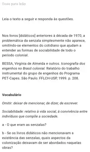 Dose para leão
Leia o texto a seguir e responda as questōes.
Nos livros [didáticos]anteriores , à década de 1970, a
problemática da senzala simplesmente não aparece,
omitindo -se elementos do cotidiano que ajudam a
entender as formas de sociabilidade de todo o
período colonial.
BESSA , Virgínia de Almeida e outros . Iconografia dos
engenhos no Brasil colonial . Relatório do trabalho
instrumental do grupo de engenhos do Programa
PET -Capes . São Paulo : FFLCH-USP , 1999. p . 208.
Vocabulário
Omitir:deixar de mencionar,de dizer,de escrever.
Sociabilidade : relativo a vida social . à convivência entre
indivíduos que compōe a sociedade.
a - 0 que eram as senzalas?
b - Se os livros didáticos não mencionavam