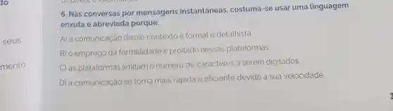 do
seus
mento
DI
6. Nas conversas por mensagens instantâneas , costuma-se usar uma linguagem
enxuta e abreviada porque:
A) a comunicação desse contextoé formal e detalhista.
B) o emprego da formalidade é proibido nessas plataformas.
C) as plataformas limitam o número de caracteres a serem digitados.
D) a comunicação se torna mais rápida e eficiente devido a sua velocidade.