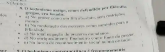 dos
PMERO
RO
8. O hedonismo antigo, como defendido por filósofos
gregos, cra focadot
morais.
prazer como um fim absoluto, sem restris oes
b) Na moderação dos prazeres come caminho para it
felicidade.
c) Na total ne gação de prazeres mundanos.
d) No enriqueeimento como fonte de prazer.
e) Na hecimento social acima de tudo.
9. O hedonismu norâneo 6 frequentemente