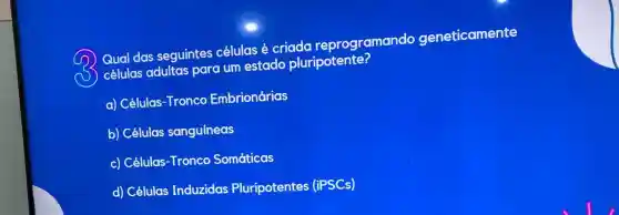 D
Qual das seguintes células é criada reprogramando geneticamente
D
células adultas para um estado pluripotente?
a) Células-Tronco Embrionárias
b) Células sanguíneas
c) Células-Tronco Somáticas
d) Células Induzidas Pluripotentes (iPSCs)