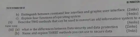 DR PRITUCTION
THE PATH HNDER FOR ILT
b) Distinguish between line interface and graphic user interface (2mks)
c) Explain four functions of operating system
(4mks)
(4mks)
(ii) Describe TWO methods that can be used to convertan old information system to a
new one
(2mks)
(iii) (a) what is the differences between Data security and data protection
(3nks)
(b) Name and explain THREE methods you can use to secure data