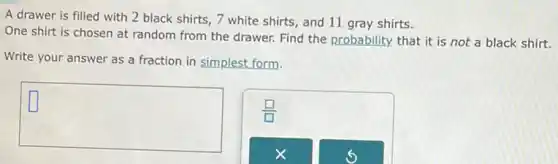 A drawer is filled with 2 black shirts , 7 white shirts, and 11 gray shirts.
One shirt is chosen at random from the drawer. Find the probability that it is not a black shirt.
Write your answer as a fraction in simplest form.
square