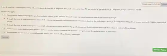 A drea de compliance responde pela lideranca e desenvolvimento do programa de integridade interagindo com todas as areas. No que se refere is funcdes da irea de Complance, marque a alternativa FALSA
Escolha uma opçlio:
a. Monitoramento das atrudaks nepociasi prestado, inclusine, coesulta quanto eventuasis dividas, Fomento e acompanhamento do canal de denuncia da organizaçlo
b. Avaluedo dos nscos do modelo de negocion desemolindo pela empress, apontando problemas e propondo alternativas.Exceto, o desenvolvimento e aplicaçlo do código de condutapoliticas internas, esta tarefa é da area comercial da
empress
c. Avaliaclio dos riscos do modelo de negocios deservolvido pela empress, aportundo problemas e propondo alternativas Deservolvimento e aplicaçáo do o código de conduta politicas internas
d. Monitoramento das atridader merocamin, prestado, inclusive, coesulu quanto eventuais dividas; Forsento e acompanhamento do canal de denuecia da organizaçlo
e. Assessoramento sos processor de investigação interna; Interface entre as autondades publicas c a organização