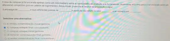 A drea de compras jj foi encarada apenas como um intermediário entre as necessidades da produção e os fornecedores. Atualmente, essa área passa a ser encarada como um
diferencial competitivo para as cadeias de suprimentos. Desse modo, preencha as lacunas da proposição a seguir:
A estratégia de __ e suas diferentes policias de __ e aquisição vão refletir no valor __ a ser entregue aos __
Selecione uma alternativa:
a) vendas; comercialização; inicial;gestores.
b) compras; estoque; final;consumidores.
c) compras; estoque; inicial;gestores.
d) compras; comercialização; final;gestores.
e) vendas; comercialização; final consumidores