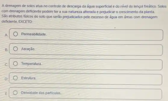 A drenagem de solos atua no controle de descarga da água superficial e do nivel do lençol freático. Solos
com drenagem deficiente podem ter a sua natureza alterada e prejudicar o crescimento da planta.
São atributos físicos do solo que serão prejudicados pelo excesso de água em áreas com drenagem
deficiente, EXCETO:
square 
Aeração.
square 
Estrutura.
Densidade das particulas