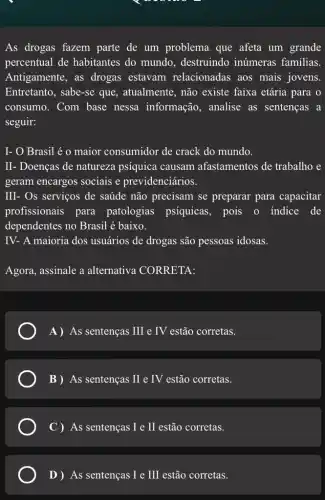 As drogas fazem parte de um problema que afeta um grande
percentual de habitantes do mundo , destruindo inúmeras familias.
Antigamente, as drogas estavam relacionadas aos mais jovens.
Entretanto, sabe-se que , atualmente, não existe faixa etária para o
consumo. Com base nessa informação , analise as sentenças , a
seguir:
I- O Brasil é o maior consumidor de crack do mundo.
II- Doenças de naturezza psíquica causam afastamentos de trabalho e
geram encargos sociais e previdenciários.
III- Os serviços de saúde não precisam se preparar para capacitar
profissionais para patologias psíquicas , pois o indice de
dependentes no Brasil é baixo.
IV- A maioria dos usuários de drogas são pessoas idosas.
Agora, assinale a alternativa CORRETA:
A) As sentenças III e IV estão corretas.
B ) As sentenças II e IV estão corretas.
C ) As sentenças I e II estão corretas.
D ) As sentenças I e III estão corretas.