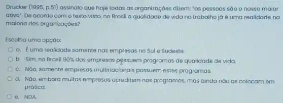 Drucker (1995, p.51)assinala que hoje todas as organizaçōes dizem: "as pessoas são o nosso maior
ativo". De acordo com o texto visto no Brasil a qualidade de vida no trabalho já é uma realidade na
maioria das organizações?
Escolha uma opção:
a. Euma realidade somente nas empresas no Sule Sudeste.
b. Sim, no Brasil 90%  das empresas possuem programas de qualidade de vida.
c. Não, somente empresas multinacionais possuem estes programas.
d. Nǎo, embora muitas empresas acreditem nos programas, mas ainda nǎo os colocam em
prática.