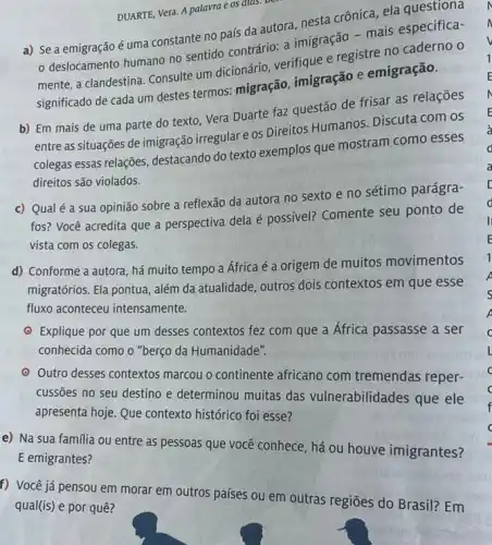 DUARTE, Vera. A palavra e os alas.
per
a) Se a emigraçãoé uma constante no país da autora, nesta crônica ela questiona
deslocamento humano no sentido contrário: a imigração - mais especifica-
mente, a clandestina. Consulte um dicionário, verifique e registre no caderno o
significado de cada um destes termos: migração imigração e emigração.
b) Em mais de uma parte do texto Vera Duarte faz questão de frisar as relações
entre as situações de imigração irregular e os Direitos Humanos. Discuta com os
colegas essas relações destacando do texto exemplos que mostram como esses
direitos são violados.
c) Qualé a sua opinião sobre a reflexão da autora no sexto e no sétimo parágra-
fos? Você acredita que a perspectiva dela é possivel? Comente seu ponto de
vista com os colegas.
d) Conforme a autora , há muito tempo a África é a origem de muitos movimentos
migratórios. Ela pontua, além da atualidade, outros dois contextos em que esse
fluxo aconteceu intensamente.
- Explique por que um desses contextos fez com que a África passasse a ser
conhecida como o "berço da Humanidade".
- Outro desses contextos marcou o continente africano com tremendas reper-
cussōes no seu destino e determinou muitas das vulnerabilidades que ele
apresenta hoje. Que contexto histórico foi esse?
e) Na sua familia ou entre as pessoas que você conhece, há ou houve imigrantes?
E emigrantes?
f) Você já pensou em morar em outros países ou em outras regiōes do Brasil? Em
qual(is) e por quê?