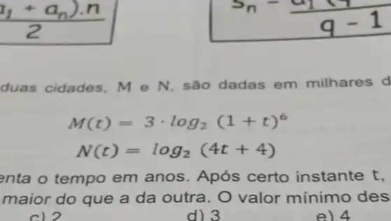 duas cidade s. M e N, são dadas em milhares d
M(t)=3cdot log_(2)(1+t)^6
N(t)=log_(2)(4t+4)
enta o tempo em anos Após certo instante t,
maior do que a da outra . O valor mínimo des
c) 2
d) 3
e) 4