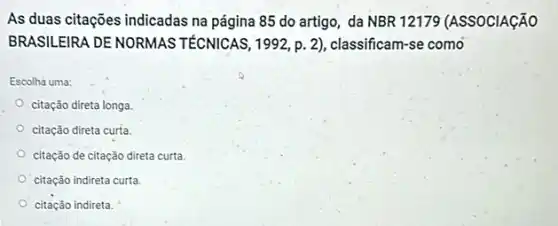 As duas citações indicadas na página 85 do artigo, da NBR 12179 (ASSOCIAção
BRASILEIRA DE NORMAS TÉCNICAS, 1992, p 2), classificam-se como
Escolha uma:
citação direta longa
citação direta curta.
citação de citação direta curta
citação indireta curta.
citação indireta.