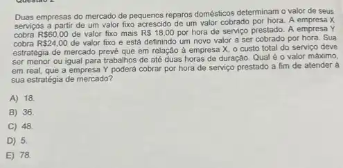 Duas empresas do mercado de pequenos reparos domésticos determinam o valor de seus
serviços a partir de um valor fixo acrescido de um valor cobrado por hora. A empresa X
cobra R 60,00 de valor fixo mais R 18,00 por hora de serviço prestado. A empresa Y
cobra R 24,00 de valor fixo e está definindo um novo valor a ser cobrado por hora. Sua
estratégia de mercado preve que em relação à empresa X, o custo total do serviço deve
ser menor ou igual para trabalhos de até duas horas de duração Qual é o valor máximo.
em real, que a empresa Y poderá cobrar por hora de serviço prestado a fim de atender à
sua estratégia de mercado?
A) 18.
B 36.
C 48.
D 5.
E) 78