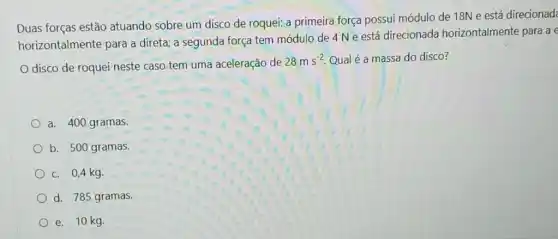 Duas forças estão atuando sobre um disco de roquei: a primeira força possui módulo de 18N e está direcionad
horizontalmente para a direta; a segunda força tem módulo de 4 Ne está direcionada horizontalmente para a
disco de roquei neste caso tem uma aceleração de
28ms^-2 Qual é a massa do disco?
a. 400 gramas.
b. 500 gramas.
c. 0,4 kg.
d. 785 gramas.
e. 10 kg.