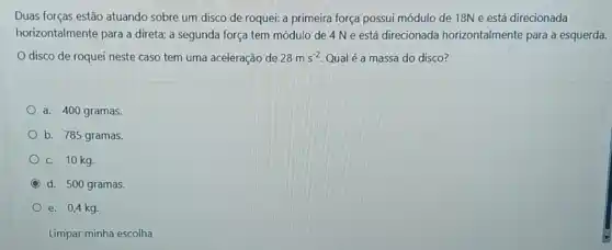 Duas forças estão atuando sobre um disco de roquei: a primeira força possui módulo de 18N e está direcionada
horizontalmente para a direta; a segunda força tem módulo de 4 N e está direcionada horizontalmente para a esquerda.
disco de roquei neste caso tem uma aceleração de 28ms^-2 Qual é a massa do disco?
a. 400 gramas.
b. 785 gramas.
C. 10 kg.
d. 500 gramas.
e. 0,4 kg.
Limpar minha escolha