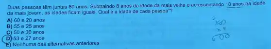 Duas pessoas têm juntas 80 anos. Subtraindo 8 anos da idade da mais velha e acrescentando 18 anos na idade
da mais jovem, as idades ficam iguais. Qual é a idade de cada pessoa"?
A) 60 220 anos
B) 55 e 25 anos
C) 50 e 30 anos
D) 53 e 27 anos
E) Nenhuma das alternativas anteriores