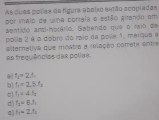 As duas polias da figura abaixo estão acopladas
por meio de uma correia e estão girando em
sentido anti-horário. S abendo que o raio da
polia 2 é 0 dobro do raio da polia 1 , marque a
alternativa que mostra a relação correta entre
as fre quências das polias.
a) f_(2)=2.f_(1)
b) f_(1)=2,5f_(2)
C) f_(1)=4cdot f_(2)
d) f_(2)=8.f_(1)
e) f_(1)=2cdot f_(2)