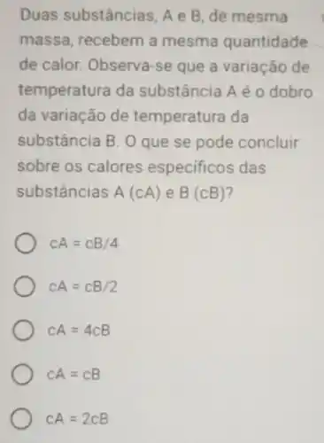 Duas substâncias, A e B, de mesma
massa, recebem a mesma quantidade
de calor. Observa-se que a variação de
temperatura da substância Aé 0 dobro
da variação de temperatura da
substância B. O que se pode concluir
sobre os calores especificos das
substâncias A(cA) e B(cB)
CA=CB/4
CA=CB/2
CA=4CB
CA=CB
CA=2CB