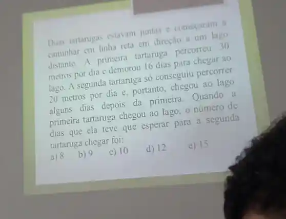 Duas tartarugas estavam juntas e comecaram a
caminhar cm linha reta em direção a um lago
distante.A primeira tartaruga percorreu 30
metros por dia e demorou 16 dias para chegar ao
lago. A segunda tartaruga só conseguiu percorrer
20 metros por dia e portanto , chegou ao lago
alguns dias depois da primeira Quando a
primeira tartaruga chegou ao lago, o numero de
dias que ela teve que esperar para a segunda
tartaruga chegar foi:
a) 8
c) 10
d) 12
e) 15