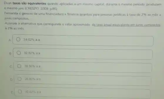 Duas taxas são equivalentes quando aplicadas a um mesmo capital, durante o mesmo periodo, produzem
mesmo juro (CRESPO 2009, p.85)
Fernanda é gerente de uma financiadora e financia quantias para pessoas juridicas à taxa de 2%  ao més a
juros compostos
Assinale a alternativa que corresponde o valor aproximado da taxa anual equivalente em juros compostos
2%  ao mes
24,82% aa
32,82% aa
28.56% aa
26,82% aaa
30.82% a.a