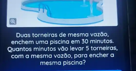 Duas torneiras de mesm a vazão,
enchem uma piscina em 30 minutos.
Quantos minutos vão levar 5 torneiras,
com a mesma vazão, para encher a
mesma piscina?