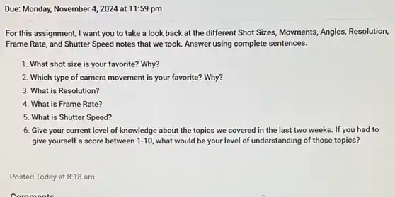 Due: Monday, November 4 , 2024 at 11:59 pm
For this assignment,want you to take a look back at the different Shot Sizes Movments, Angles, Resolution,
Frame Rate, and Shutter Speed notes that we took. Answer using complete sentences.
1. What shot size is your favorite? Why?
2. Which type of camera movement is your favorite?Why?
3. What is Resolution?
4. What is Frame Rate?
5. What is Shutter Speed?
6. Give your current level of knowledge about the topics we covered in the last two weeks. If you had to
give yourself a score between 1-10 what would be your level of understanding of those topics?
Posted Today at 8:18 am
Commonts