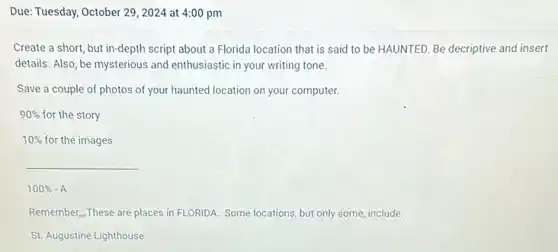 Due: Tuesday, October 29 , 2024 at 4:00 pm
Create a short, but in-depth script about a Florida location that is said to be HAUNTED. Be decriptive and insert
details. Also, be mysterious and enthusiastic in your writing tone.
Save a couple of photos of your haunted location on your computer.
90%  for the story
10%  for the images
__
100% -A
Remember...These are places in FLORIDA. Some locations , but only some, include:
St. Augustine Lighthouse