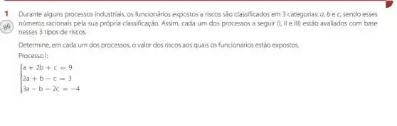 Durante alguns processos industriais, os funcionários expostos a riscos são classificados em 3 categorias a,bec, sendo esses
números racionais pela sua própria classificação. Assim, cada um dos processos a seguir (I,Vert eVert vert ) estão avaliados com base
nesses 3 tipos de riscos.
H
Determine, em cada um dos processos, o valor dos riscos aos quais os funcionários estão expostos.
Processo I:
 ) a+2b+c=9 2a+b-c=3 3a-b-2c=-4