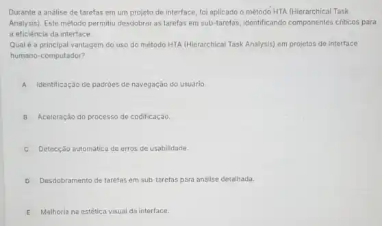 Durante a análise de tarefas em um projeto de interface, foi aplicado o método HTA (Hierarchical Task
Analysis). Este método permitiu desdobrar as tarefas em sub-tarefas , identificando componentes criticos para
a eficiência da interface.
Qual é a principal vantagem do uso do método HTA (Hierarchical Task Analysis) em projetos de interface
humano-computador?
A Identificação de padrões de navegação do usuário.
B Aceleração do processo de codificação.
C Detecção automática de erros de usabilidade.
D Desdobramento de tarefas em sub-tarefas para análise detalhada.
E Melhoria na estética visual da interface.