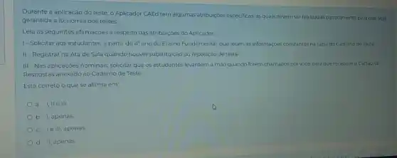 Durante a aplicação do teste, o Aplicador CAEd tem algumas atribuiçoes especificas as quais devem ser realizadas corretamente para que seja
garantida a isonomia dos testes
Leia as seguintes afirmaçoes a respeito das atribuiçōes do Aplicador
1- Solicitar aos estudantes a partir do 4 ano do Ensino Fundamental que leiam as informaçóes constantes na capa do Caderno de Teste
II-Registrar na Ata de Sala quando houver substituição ou reposição de teste.
III-Nas aplicaçoes nominas solicitar que os estudantes levantem a mào quando forem chamados por vocé para que recebamo Cartào de
Respostas anexado ao Caderno de Teste
Está correto o que se afirma em:
b 1, apenas
le III, apenas
d. II, apenas