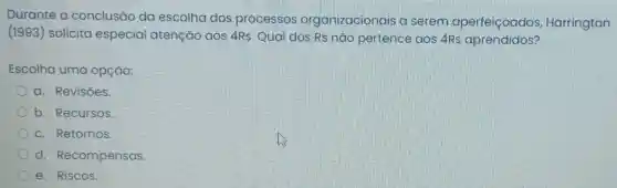 Durante a conclusão da escolha dos processos organizacionais a serem aperfeiçoados Harrington
(1993) solicita especial atenção aos 4Rs. Qual dos Rs não pertence aos 4Rs aprendidos?
Escolha uma opção:
a. Revisōes.
b. Recursos
c. Retornos.
d Recompensas.
e. Riscos.