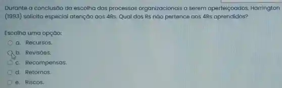 Durante a conclusão da escolha dos processos organizacionais a serem aperfeiçoados Harrington
(1993) solicita especial atenção aos 4Rs. Qual dos Rs nǎo pertence aos 4Rs aprendidos?
Escolha uma opção:
a. Recursos.
A b. Revisōes.
c. Recompensas.
d. Retornos.
e. Riscos.