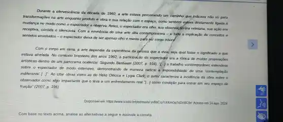 Durante a efervescência da década de 1960,a arte estava percorrendo um caminho que indicava não só para
transformações na arte enquanto produto e obra e sua relação com o espaço como também estava diretamente ligada à
mudanca no modo como o espectador a observa Antes, o espectador era olho sua observação era retiniana sua ação era
receptiva contida e silenciosa Com a eminência de uma arte dita contemporânea - e toda a implicação de conceitos e
sentidos envolvidos -0 espectador deixa de ser apenas olho e mente para ser corpo inteird.
Com o corpo em cena,a arte dependia da experiência da pếssoa que a vivia , seja qual fosse o significado a que
estava atrelada No contexto brasileiro dos anos 1960,a participação do espectador era a tônica de muitas proposições
artisticas dentro de um panorama ocidental Segundo Basbaum (2007, p 104), T 10 trabalho contemporâneo estendese
sobre o espectador de modo ostensivo demonstrando de maneira radical a impossibilidade de uma 'contemplação
indiferente [...]". Ao citar obras como as de Hélio Oiticica e Lygia Clark o autor caracteriza a incidencia da obra sobre o
observador como algo impactante que o leva a um enfrentamento real ..] como condição para entrar em seu espaço de
fruição'(2007, p 105)
Disponivel em :https://www.scielo brijledreal/a KmGq7qDrr8C8r/Acesso em 14 ago. 2024.
Combase no texto acima ,analise as alternativas a seguir e assinale a correta