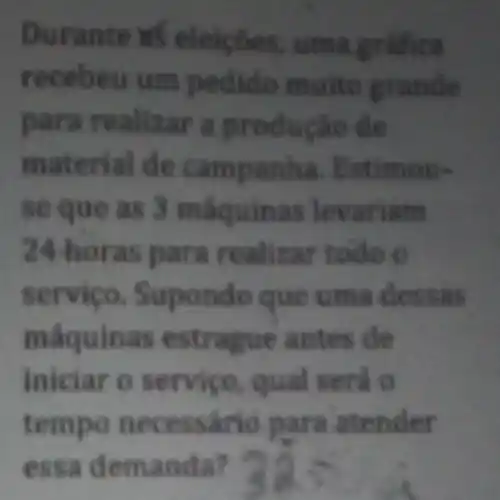 Durante in eleiçōes, uma grafica
recebeu um pedido muito grande
para reallzar a produção de
material de campanha. Estimou-
se que as 3 máquinas levariam
24-horas para realizar todo o
servico Supondo que uma dessas
maquinas estrague antes de
iniciar o servico qual será o
tempo necessário para atender