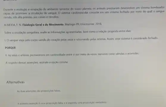 Durante a evolução e ocupação do ambiente terrestre do nosso planeta, os animais precisaram desenvolver um sistema bombeador
capaz de promover a de sangue. O sistema cardiovascular consiste em um sistema fechado por meio do qual 0 sangue
circula, sob alta pressao por canals e circuitos.
ALMEIDA I. N. Fisiologia Geral e do Movimento Maringa-PR: Unicesumar, 2018.
Sobre a circulação sanguinea avalie as informaçôes apresentadas bem como a relação proposta entre elas:
1. Osangue viaja pelo corpo saindo do coração pelas velas e retornando pelas artérias. Assim, esse sistema é considerado fechado.
PORQUE
11. As velas e artérias permanecem em continuidade entre si por meio de vasos menores como venulas e arteriolas.
A respeito dessas asserçoes, assinale a opção correta:
Alternativas
As duas assercoes sao proposicoes falsas.
A primeira assercio d uma proposiço falsa, e a segunda, uma proposica verdadelia.