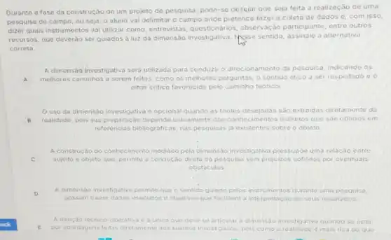 Durante a fase da construção de um projeto de pesquisa, pode-se desejar que seja feita a realização de uma
pesquisa de campo, ou seja, o aluno vai delimitar o campo onde pretende fazer a coleta de dados e, com isso,
dizer quais instrumentos vai utilizar como, entrevistas questionarios, observação participante, entre outros
recursos, que deverǎo ser guiados à luz da dimensão Messe sentido, assinale a alternativa
correta.
A dimensão investigativa sera utilizada para conduzir - direcionamento da pesquisa, indicando os
A melhores caminhos a serem feitos, como as melhoros perguntas, o sentido ético a ser respeitado c o
olhar critico favorecido pelo caminho teorico.
uso da dimensào investigativa e opcional quando as fontes desejadas sao extraidas diretamente da
B realidade, pois sua preparação depende unicamente dos imentos indiretos que sao obtidos em
referéncias bibliograficas, nas pesquisas jo existentes sobre o objeto.
C sujeito e objeto que permite a condução direta da pesquisa sem prejuizos sofridos por ev entuais
A construção do conhecimento mediado pela dimensao Investigativa pressupóo uma relacao entre
obstaculos
A dimensao investigativa permite que o sentido guiado polos instrumentos durante uma posquisa,
possam trazer dados imediatos e objetivos que facilitem a interpretacáo de seus resultados
A direcise técnico-operativa e a unica que deve so articular a dimensao investigativa quanco se opta
ack	por abordagens t feitas diretamente aos sujeitos investigados, pois como a roalidage e mais rica do quo