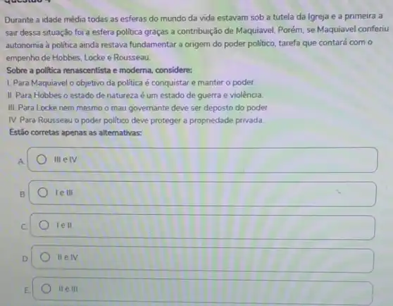 Durante a idade média todas as esferas do mundo da vida estavam sob a tutela da Igreja e a primeira a
sair dessa situação foi a esfera politica graças a contribuição de Maquiavel Porém, se Maquiavel conferiu
autonomia à politica ainda restava fundamentar a origem do poder politico, tarefa que contará com o
empenho de Hobbes, Locke e Rousseau.
Sobre a politica renascentista e moderna, considere:
1. Para Maquiavel o objetivo da política é conquistar e manter o poder.
II. Para Hobbes o estado de natureza é um estado de guerra e violência.
III. Para Locke nem mesmo o mau governante deve ser deposto do poder.
IV. Para Rousseau o poder politico deve proteger a propriedade privada.
Estão corretas apenas as alternativas:
A
HI e IV.
le III
C.
1ell.
IIeIV.
E
IIeIII