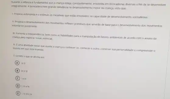 Durante a infancia é fundamental que a criança esteja, constantemente, envolvida em brincadeiras diversas a fim de se desenvolver
integralmente. A brincadeira tem grande relevancia no desenvolvimento motor da criança, visto que:
1. Propicia autonomia e o estimulo as iniciativas que estão envolvidos na capacidade de desenvolvimento socioafetivo.
II. Propicia o desenvolvimento dos movimentos reflexos primitivos que servirǎo de base para o desenvolvimento dos movimentos
voluntarios posteriores
III. Fomenta a independência bem como as habilidades para a manipulação de fatores an
ambientais de acordo com o anseio da criança para explorar novas vivencias.
N. Euma atividade social que auxilia a criança a conhecer -se
conhecer o outro, construir sua
personalidade de e compreender o
mundo em que está inserida.
Ecorreto o que se afirma em:
A lell
B III e IV
C le III
D I, III elv
E I, II. III e IV