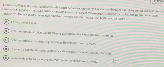 Durante a infância, diversas habilidades vão sendo refinadas dentre elas, podemos destacar a habilidade manual que ao se
desenvolver, cada vez mais dá à criança a possibilidade de realizar movimentos combinados, utilizando pequenos grupos
musculares. Dentre as atividades que envolvem a coordenação motora fina, podemos destacar:
A Correr, saltar e andar.
B
Pular em um pé só, alternando sempre que possivel os lados direito e esquerdo.
C
Subir paredes de escalada segurando-se firmemente com as mãos.
D
Brincar de bolinha de gude, brinquedos de encaixar escrever, digitar e recortar.
E
Pular corda e/ou andar sobre ela, mantendo seu corpo em equilibrio.