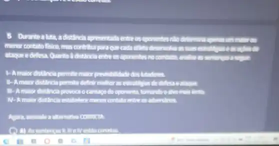 Durante a luta,a distância apresentada entre os oponentes nào determina agenas um m
menor contato fisico mas contribul para que cada atteta deservolia as suas estratignas eas at lesdo
ataque e defesa Quanto a distancia entre os oponentes no combate analise as sentences ass store
1- A maior distância permite maior idade dos lutadores.
II-Amalor distância permite definit methor as estratégias de defesa e ataquet
III-A malor distânda provoca o cansago do oponente.tomando o alvo mais tento
IV-A maior distância estabelece menos contato entre os adversidrios.
Agora, assinale a alternativa CORRETA
( ) A) As estão corretas.