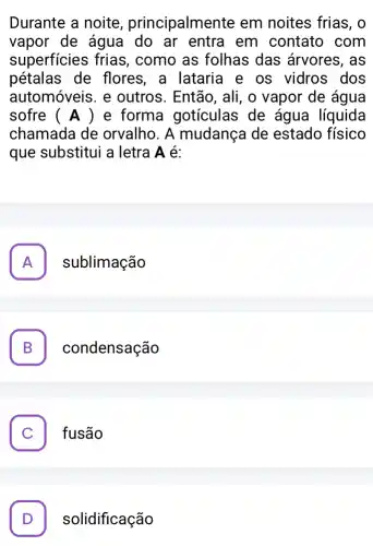 Durante a noite , principalmente em noites frias, o
vapor de água do ar entra em contato com
superficies frias , como as folhas das árvores, as
pétalas de flores, a lataria e os vidros . dos
automóveis. e outros. Então, ali , o vapor de água
sofre (A) e forma gotículas de água líquida
chamada de orvalho. A mudança de estado físico
que substitui a letra A é:
A . sublimação
B condensação D
. fusão
. solidificação