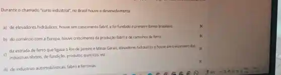 Durante o chamado "surto industrial", no Brasil houve o desenvolvimento
a) de elevadores hidráulicos houve um crescimento fabril,e foi fundado o primeiro banco brasileiro.
b) do comércio com a Europa, houve crescimento da produção fabril e de caminhos de ferro.
da estrada de ferro que ligava o Rio de Janeiro e Minas Gerais, elevadores hidráulicos e houve um crescimento das
c) indústrias têxteis, de fundição produtos químicos, etc.
d) de indústrias automobilisticas, fabris e ferrovias.