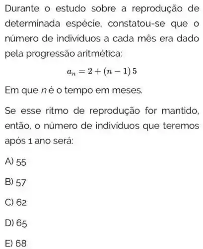 Durante o estudo sobre a reprodução de
determinada espécie . constatou-se que o
número de individuos a cada mês era dado
pela progressão aritmética:
a_(n)=2+(n-1)5
Em que né o tempo em meses.
Se esse ritmo de reprodução for mantido,
então, o número de individuos que teremos
após 1 ano será:
A) 55
B) 57
C) 62
D) 65
E) 68