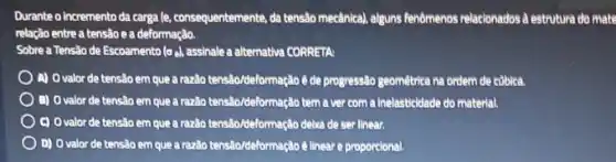 Durante o incremento da carga le, consequentemente, da tensão mecânical, alguns fenômenos relationados à estrutura do mate
relação entre a tensão e a deformação.
Sobre a Tensão de Escoamento (oe), assinale a alternativa CORRETA
A) O valor de tensalo em que arazido tensiboldeformação é de progressão geomêtrica na ordem de cüblca.
B) O valor de tensalo em que araziôo tensibor/deformasia tem a ver com a Inelasticidade do material.
c) Ovalor de tensão em que a raziao tensito/deformação delia de ser linear.
D) Ovalor de tensão em que a razão tensäo/deformação ê linear e proporcional.