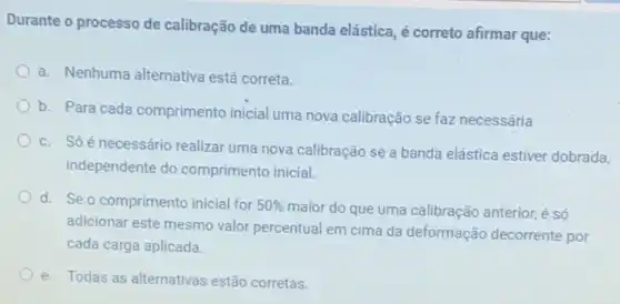 Durante o processo de calibração de uma banda elástica, é correto afirmar que:
a. Nenhuma alternativa está correta.
b. Para cada comprimento inicial uma nova calibração se faz necessária
c. Só é necessário realizar uma nova calibração se a banda elástica estiver dobrada
independente do comprimento inicial.
d. Se o comprimento inicial for 50%  maior do que uma calibração anterior, é só
adicionar este mesmo valor percentual em cima da deformação decorrente por
cada carga aplicada.
e. Todas as alternativas estão corretas.