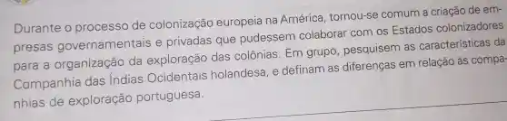 Durante o processo de colonização europeia na América tornou-se comum a criação de em-
presas governamentais e privadas que pudessem colaborar com os Estados colonizadores
para a organização , da exploração das colônias . Em grupo , pesquisem as características da
Companhia das Indias Ocidentais holandesa . e definam as diferenças em relação às compa-
nhias de exploração portuguesa.