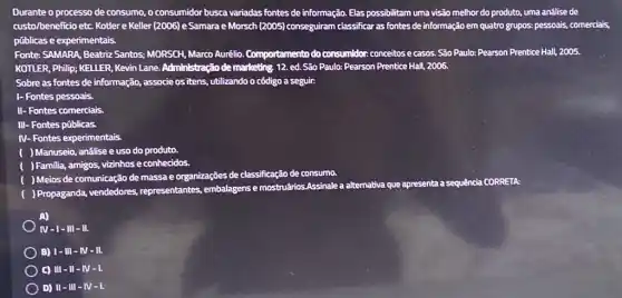 Durante o processo de consumo, o consumidor busca variadas fontes de informação Elas possibilitam uma visão melhor do produto, uma anâlise de
custo/beneficio etc. Kotler e Keller (2006) e Samara e Morsch (2005) conseguiram classificar as fontes de informação em quatro grupos.pessoais, comerciais,
públicas e experimentais.
Fonte: SAMARA, Beatric Santos.MORSCH, Marco Aurêlio Comportamento do consumidor conceitos e casos. São Paulo: Pearson Prentice Hall, 2005.
KOTLER, Philip; KELLER, Kevin Lane. Administração de marketing 12. ed.São Paulo:Pearson Prentice Hall,2006.
Sobre as fontes de informação, associe os itens utilizando o côdigo a seguir:
1- Fontes pessoais.
II- Fontes comerciais.
III- Fontes públicas.
IV- Fontes experimentais.
) Manuseio, análise e uso do produto.
) Familia, amigos, vizinhose conhecidos.
) Meios de comunicação de massa e organizações de classificação de consumo.
) Propaganda, vendedores,representantes, embalagens e mostruários Assinale a alternativa que apresenta
a sequência CORRETA:
A)
IV-1-III-II.
B) 1-111-N-11.
C) III-II-IV-1.
D) II-III - IV-I.