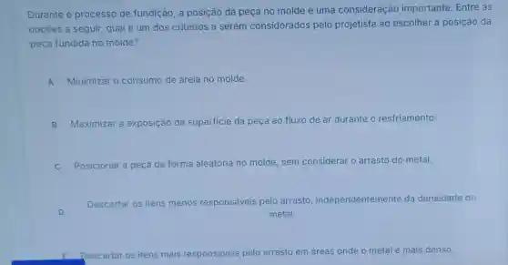 Durante o processo de fundição, a posição da peça no molde é uma consideração importante. Entre as
opçōes a seguir, qual é um dos critérios a serem considerados pelo projetista ao escolher a posição da
peça fundida no molde?
A Minimizar o consumo de areia no molde.
B Maximizar a exposição da superficie da peça ao fluxo de ar durante o resfriamento.
C Posicionar a peça de forma aleatória no molde, sem considerar o arrasto do metal.
D
Descartar os itens menos responsáveis pelo arrasto independentemente da densidade do
metal.
Descartar os itens mais responsáveis pelo arrasto em áreas onde o metal é mais denso.