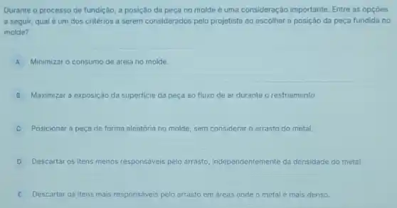 Durante o processo de fundição, a posição da peça no molde é uma consideração importante Entre as opçōes
a seguir, qual é um dos critérios a serem considerados pelo projetista ao escolher a posição da peça fundida no
molde?
A Minimizar o consumo de areia no molde.
B Maximizar a exposição da superficie da peça ao fluxo de ar durante o resfriamento.
Posicionar a peça de forma aleatória no molde sem considerar o arrasto do metal.
D Descartar os itens menos responsáveis pelo arrasto independentemente da densidade do metal.
E Descartar os itens mais responsáveis pelo arrasto em áreas onde o metal é mais denso.