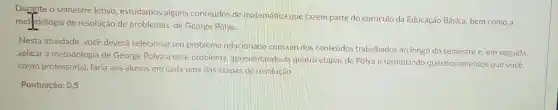 Durante o semestre letivo, estudamos alguns conteúdos de matematica que fazem parte do curriculo da Educação Básica, bem como a
metodologia de resolução de problemas, de George Pólya.
Nesta atividade, você deverá selecionar um problema relacionado com um dos conteúdos trabalhados ao longo do semestre e, em seguida,
aplicar a metodologi:de George Pólya a esse problema apresentando as quatro etapas de Pólya e formulando questionamentos que você,
como professor(a), faria aos alunos em cada uma das etapas de resolução
Pontuação: 0,5