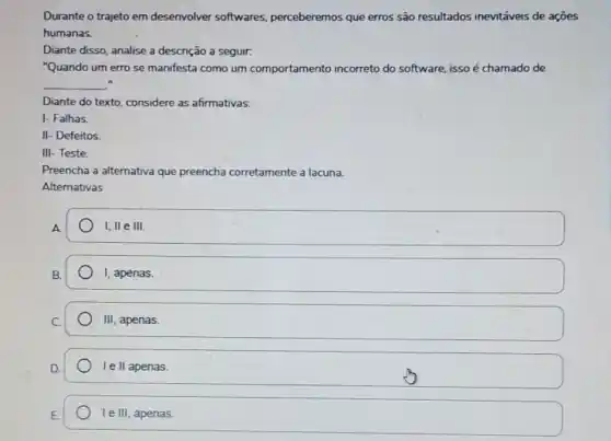 Durante o trajeto em desenvolver softwares perceberemos que erros são resultados inevitáveis de acoes
humanas.
Diante disso, analise a descrição a seguir.
"Quando um erro se manifesta como um comportamento incorreto do software, isso é chamado de
__
Diante do texto, considere as afirmativas:
I- Falhas.
II- Defeitos
III- Teste.
Preencha a alternativa que preencha corretamente a lacuna.
Alternativas
A
I, II e III
B.
I, apenas.
III apenas.
Ie II apenas.
square  Ie III, apenas.